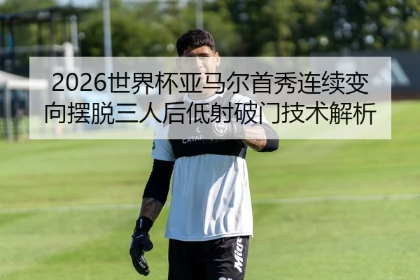 2026世界杯亚马尔首秀连续变向摆脱三人后低射破门技术解析