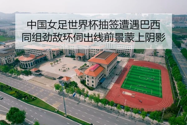 中国女足世界杯抽签遭遇巴西 同组劲敌环伺出线前景蒙上阴影